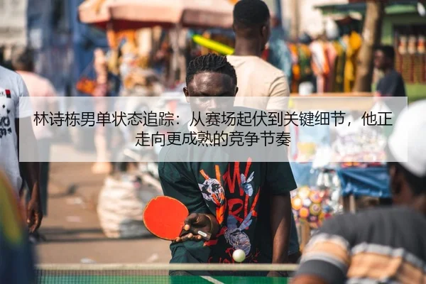 林诗栋男单状态追踪：从赛场起伏到关键细节，他正走向更成熟的竞争节奏